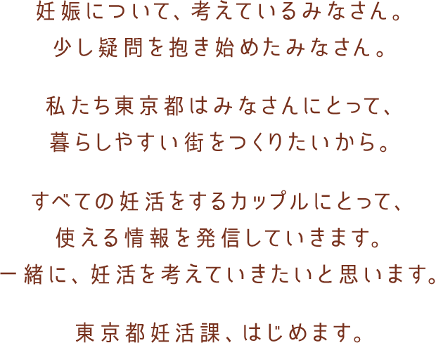 妊娠について、考えているみなさん。少し疑問を抱き始めたみなさん。私たち東京都はみなさんにとって、暮らしやすい街をつくりたいから。すべての妊活をするカップルにとって、使える情報を発信していきます。一緒に、妊活を考えていきたいと思います。東京都妊活課、はじめます。