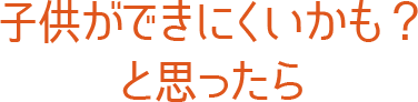 子供ができにくいかも？と思ったら